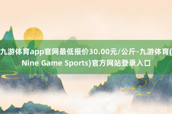 九游体育app官网最低报价30.00元/公斤-九游体育(Nine Game Sports)官方网站登录入口
