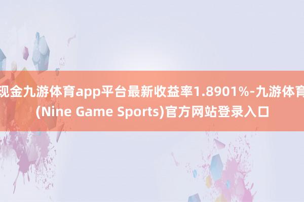 现金九游体育app平台最新收益率1.8901%-九游体育(Nine Game Sports)官方网站登录入口