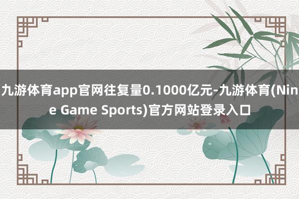 九游体育app官网往复量0.1000亿元-九游体育(Nine Game Sports)官方网站登录入口