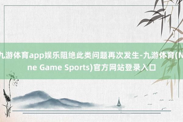 九游体育app娱乐阻绝此类问题再次发生-九游体育(Nine Game Sports)官方网站登录入口