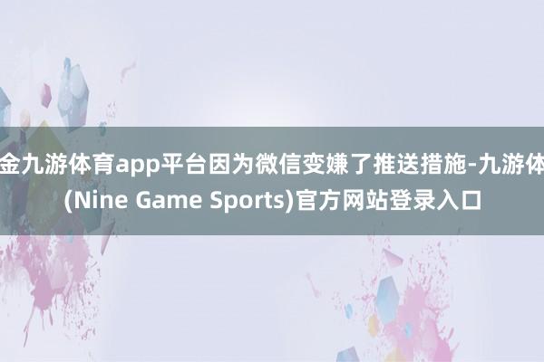 现金九游体育app平台因为微信变嫌了推送措施-九游体育(Nine Game Sports)官方网站登录入口