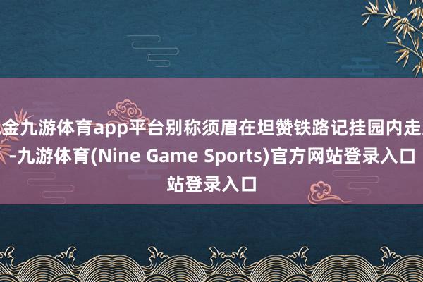 现金九游体育app平台别称须眉在坦赞铁路记挂园内走过-九游体育(Nine Game Sports)官方网站登录入口