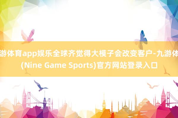 九游体育app娱乐全球齐觉得大模子会改变客户-九游体育(Nine Game Sports)官方网站登录入口