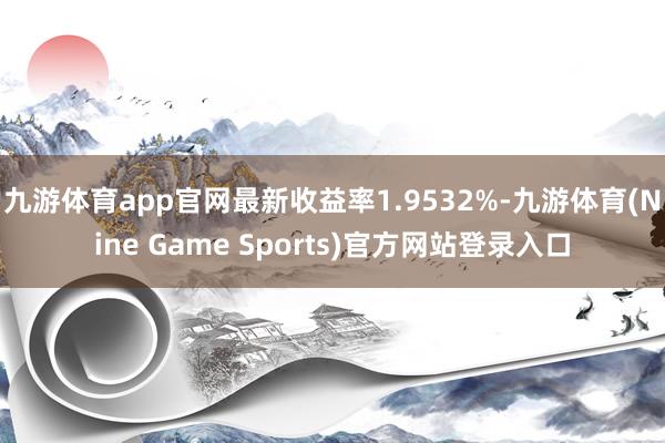 九游体育app官网最新收益率1.9532%-九游体育(Nine Game Sports)官方网站登录入口