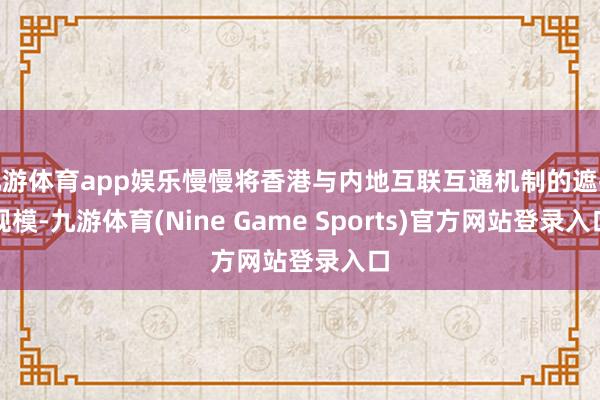 九游体育app娱乐慢慢将香港与内地互联互通机制的遮掩规模-九游体育(Nine Game Sports)官方网站登录入口