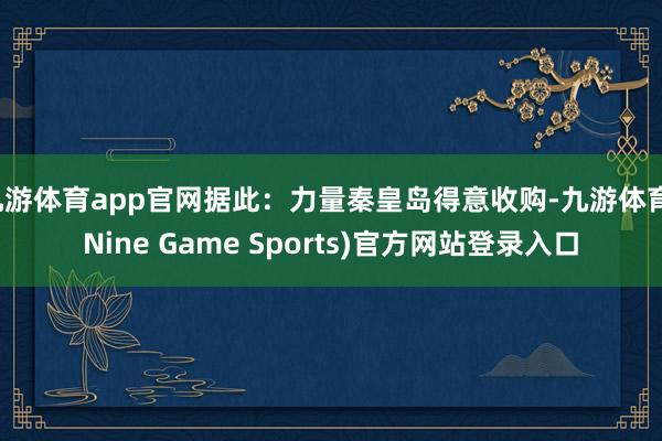 九游体育app官网据此:力量秦皇岛得意收购-九游体育(Nine Game Sports)官方网站登录入口