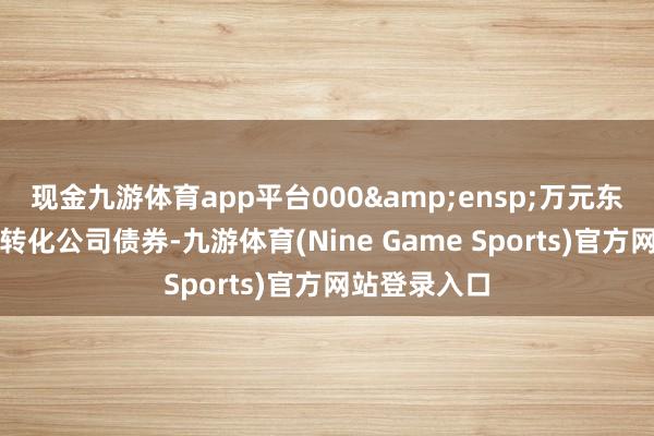 现金九游体育app平台000 万元东谈主民币可转化公司债券-九游体育(Nine Game Sports)官方网站登录入口