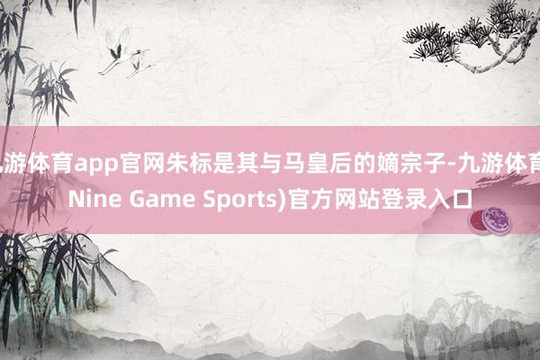 九游体育app官网朱标是其与马皇后的嫡宗子-九游体育(Nine Game Sports)官方网站登录入口