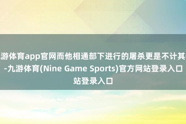 九游体育app官网而他相通部下进行的屠杀更是不计其数-九游体育(Nine Game Sports)官方网站登录入口