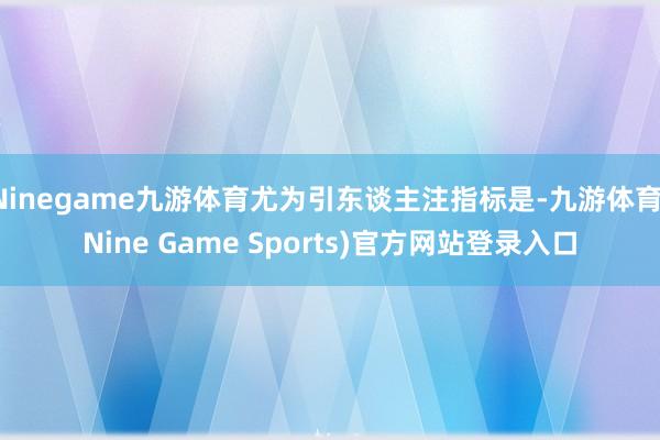 Ninegame九游体育尤为引东谈主注指标是-九游体育(Nine Game Sports)官方网站登录入口