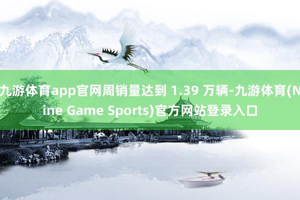 九游体育app官网周销量达到 1.39 万辆-九游体育(Nine Game Sports)官方网站登录入口