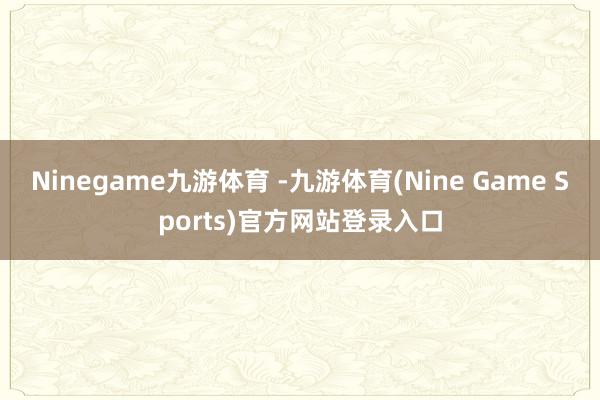 Ninegame九游体育 -九游体育(Nine Game Sports)官方网站登录入口