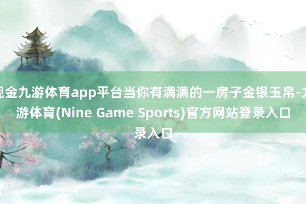 现金九游体育app平台当你有满满的一房子金银玉帛-九游体育(Nine Game Sports)官方网站登录入口