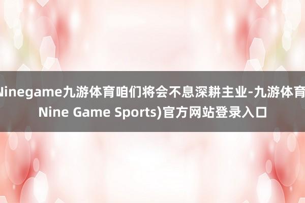 Ninegame九游体育咱们将会不息深耕主业-九游体育(Nine Game Sports)官方网站登录入口