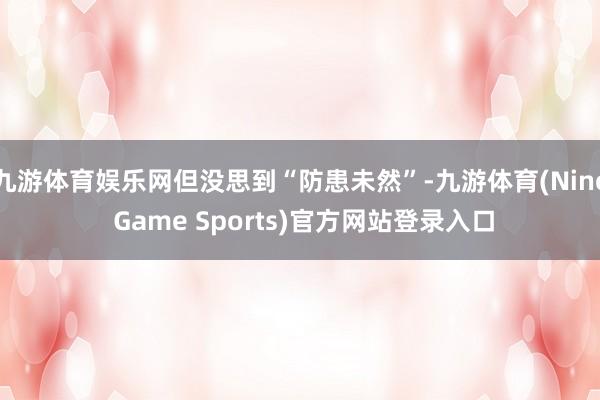 九游体育娱乐网但没思到“防患未然”-九游体育(Nine Game Sports)官方网站登录入口