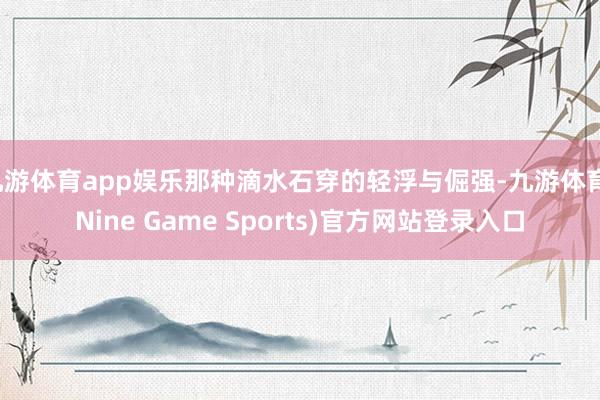 九游体育app娱乐那种滴水石穿的轻浮与倔强-九游体育(Nine Game Sports)官方网站登录入口