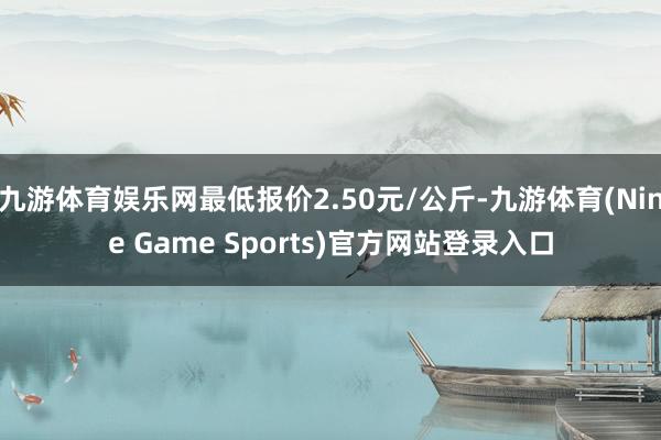 九游体育娱乐网最低报价2.50元/公斤-九游体育(Nine Game Sports)官方网站登录入口