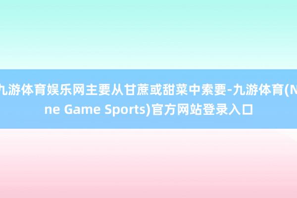 九游体育娱乐网主要从甘蔗或甜菜中索要-九游体育(Nine Game Sports)官方网站登录入口