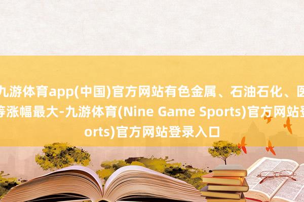 九游体育app(中国)官方网站有色金属、石油石化、医药生物等涨幅最大-九游体育(Nine Game Sports)官方网站登录入口