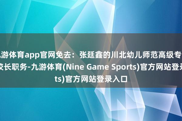 九游体育app官网免去:张廷鑫的川北幼儿师范高级专业学校校长职务-九游体育(Nine Game Sports)官方网站登录入口