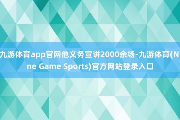 九游体育app官网他义务宣讲2000余场-九游体育(Nine Game Sports)官方网站登录入口
