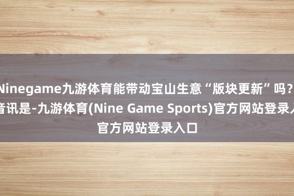 Ninegame九游体育能带动宝山生意“版块更新”吗？　　好音讯是-九游体育(Nine Game Sports)官方网站登录入口