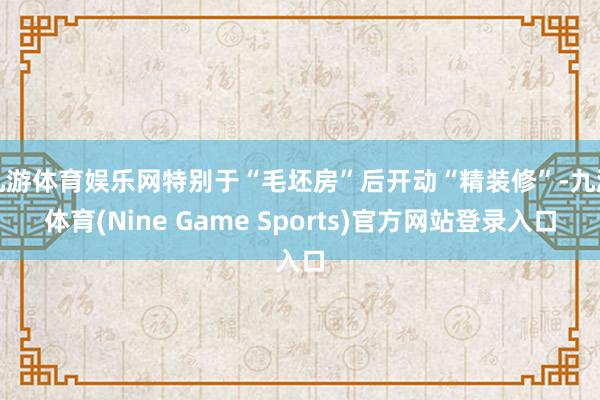 九游体育娱乐网特别于“毛坯房”后开动“精装修”-九游体育(Nine Game Sports)官方网站登录入口