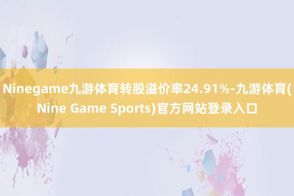Ninegame九游体育转股溢价率24.91%-九游体育(Nine Game Sports)官方网站登录入口
