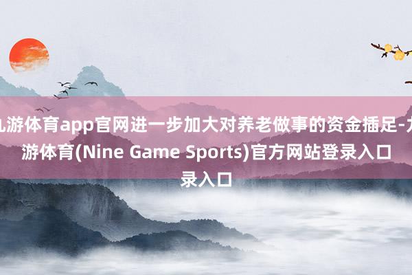 九游体育app官网进一步加大对养老做事的资金插足-九游体育(Nine Game Sports)官方网站登录入口