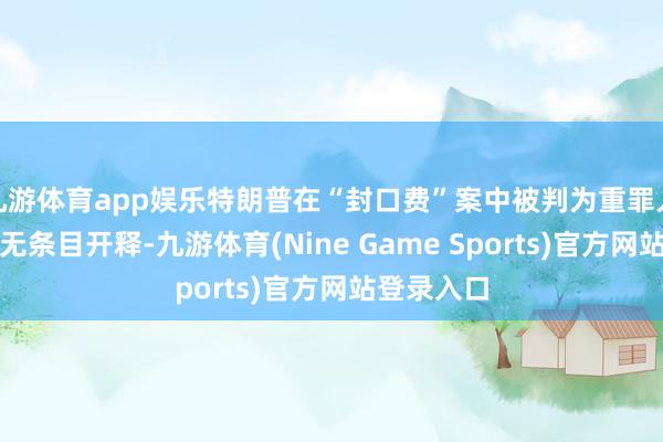 九游体育app娱乐特朗普在“封口费”案中被判为重罪人，但赐与无条目开释-九游体育(Nine Game Sports)官方网站登录入口