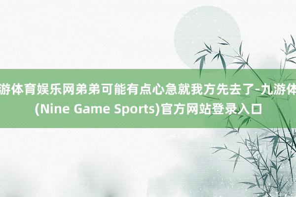 九游体育娱乐网弟弟可能有点心急就我方先去了-九游体育(Nine Game Sports)官方网站登录入口