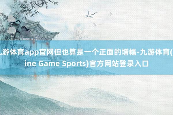 九游体育app官网但也算是一个正面的增幅-九游体育(Nine Game Sports)官方网站登录入口