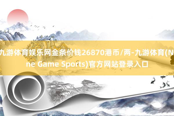 九游体育娱乐网金条价钱26870港币/两-九游体育(Nine Game Sports)官方网站登录入口