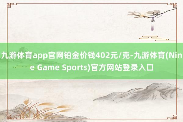 九游体育app官网铂金价钱402元/克-九游体育(Nine Game Sports)官方网站登录入口