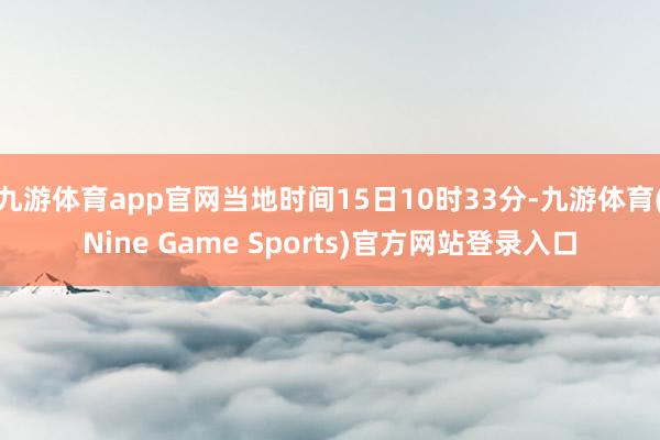 九游体育app官网当地时间15日10时33分-九游体育(Nine Game Sports)官方网站登录入口