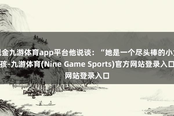 现金九游体育app平台他说谈：“她是一个尽头棒的小女孩-九游体育(Nine Game Sports)官方网站登录入口