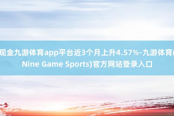 现金九游体育app平台近3个月上升4.57%-九游体育(Nine Game Sports)官方网站登录入口