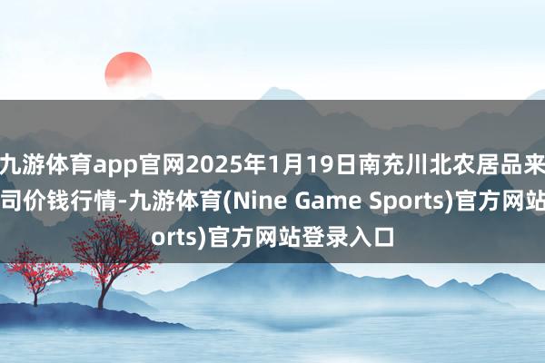 九游体育app官网2025年1月19日南充川北农居品来回有限公司价钱行情-九游体育(Nine Game Sports)官方网站登录入口