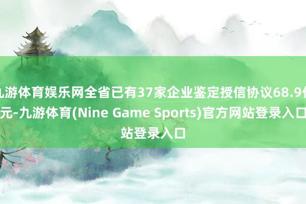 九游体育娱乐网全省已有37家企业鉴定授信协议68.9亿元-九游体育(Nine Game Sports)官方网站登录入口