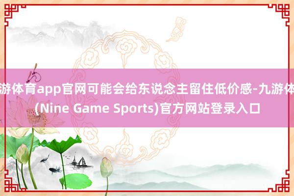 九游体育app官网可能会给东说念主留住低价感-九游体育(Nine Game Sports)官方网站登录入口