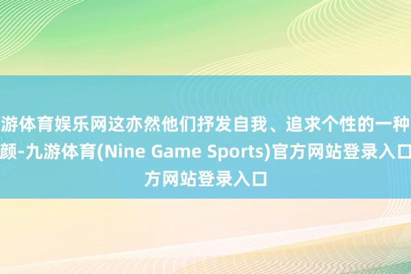 九游体育娱乐网这亦然他们抒发自我、追求个性的一种容颜-九游体育(Nine Game Sports)官方网站登录入口