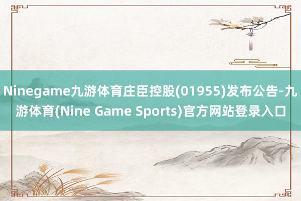 Ninegame九游体育庄臣控股(01955)发布公告-九游体育(Nine Game Sports)官方网站登录入口