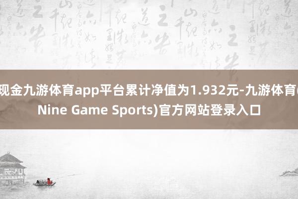 现金九游体育app平台累计净值为1.932元-九游体育(Nine Game Sports)官方网站登录入口