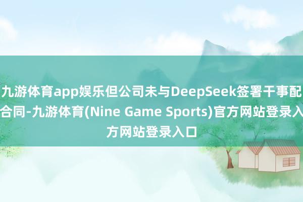 九游体育app娱乐但公司未与DeepSeek签署干事配合合同-九游体育(Nine Game Sports)官方网站登录入口