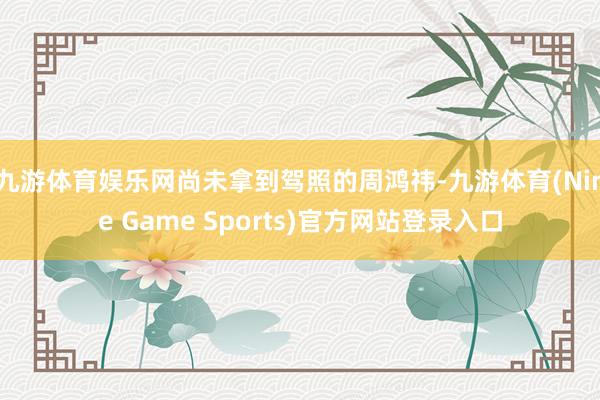 九游体育娱乐网尚未拿到驾照的周鸿祎-九游体育(Nine Game Sports)官方网站登录入口