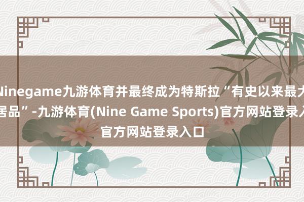 Ninegame九游体育并最终成为特斯拉“有史以来最大的居品”-九游体育(Nine Game Sports)官方网站登录入口