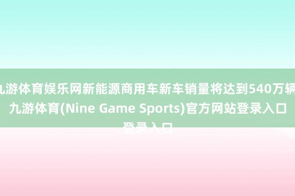 九游体育娱乐网新能源商用车新车销量将达到540万辆-九游体育(Nine Game Sports)官方网站登录入口