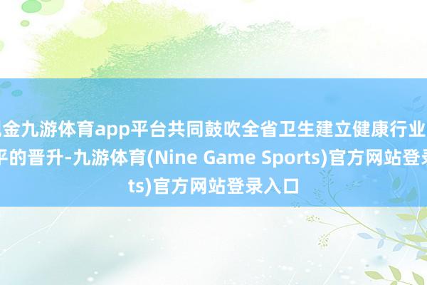 现金九游体育app平台共同鼓吹全省卫生建立健康行业照相水平的晋升-九游体育(Nine Game Sports)官方网站登录入口