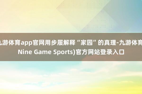 九游体育app官网用步履解释“家园”的真理-九游体育(Nine Game Sports)官方网站登录入口