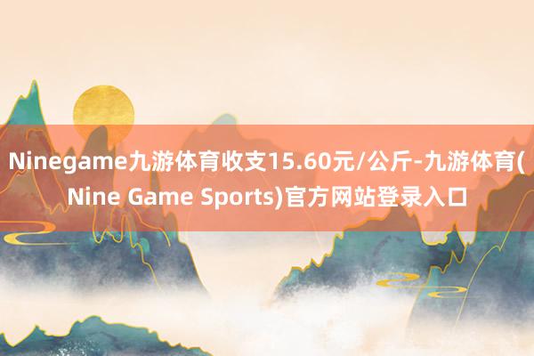 Ninegame九游体育收支15.60元/公斤-九游体育(Nine Game Sports)官方网站登录入口